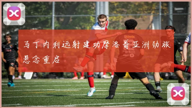 马丁内利远射建功摩洛哥亚洲劲旅悬念重启