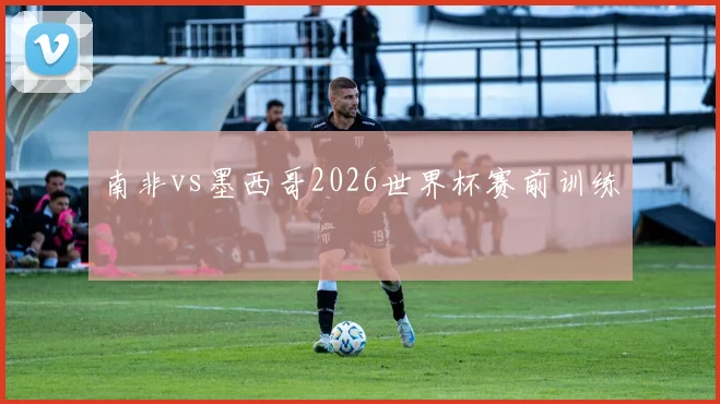 南非vs墨西哥2026世界杯赛前训练