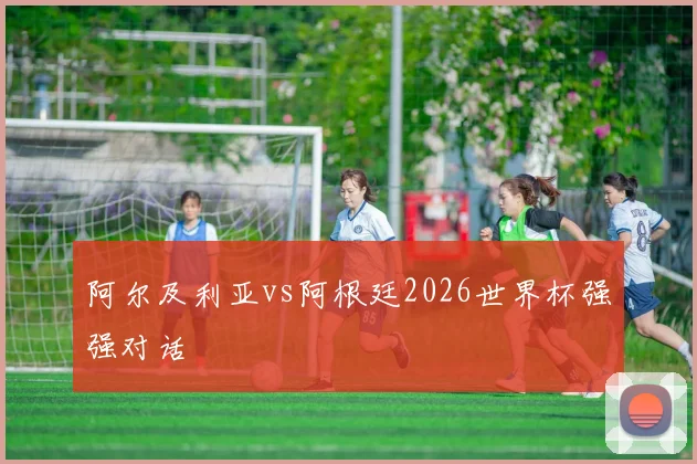 阿尔及利亚vs阿根廷2026世界杯强强对话