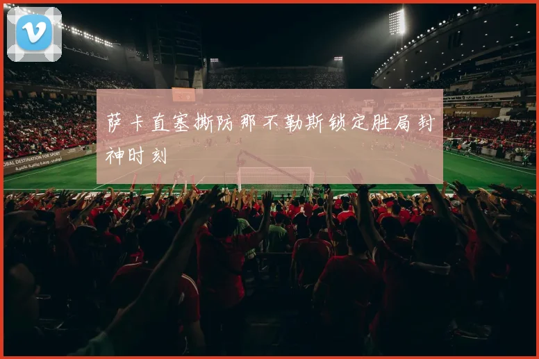 萨卡直塞撕防那不勒斯锁定胜局封神时刻