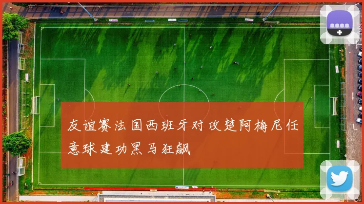 友谊赛法国西班牙对攻楚阿梅尼任意球建功黑马狂飙