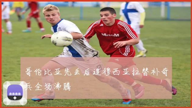哥伦比亚先丢后追穆西亚拉替补奇兵全场沸腾