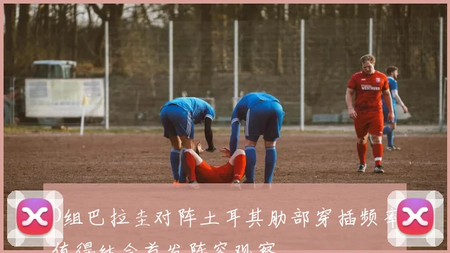 D组巴拉圭对阵土耳其肋部穿插频率值得结合首发阵容观察