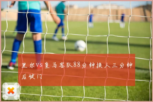 里尔vs皇马客队88分钟换人三分钟后破门