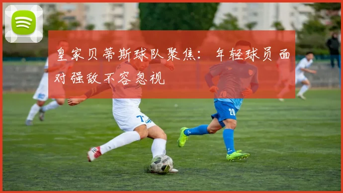 皇家贝蒂斯球队聚焦：年轻球员面对强敌不容忽视