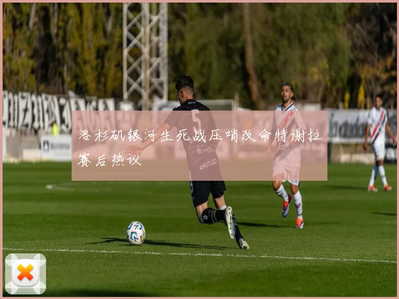 洛杉矶银河生死战压哨改命特谢拉赛后热议