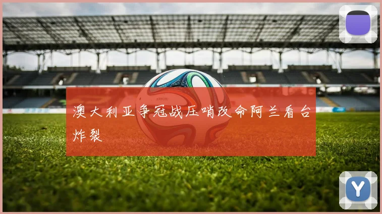 澳大利亚争冠战压哨改命阿兰看台炸裂