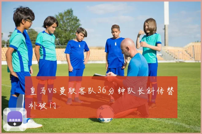 皇马vs曼联客队36分钟队长斜传替补破门