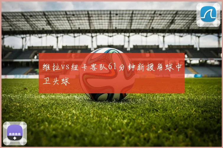 维拉vs纽卡客队61分钟新援角球中卫头球